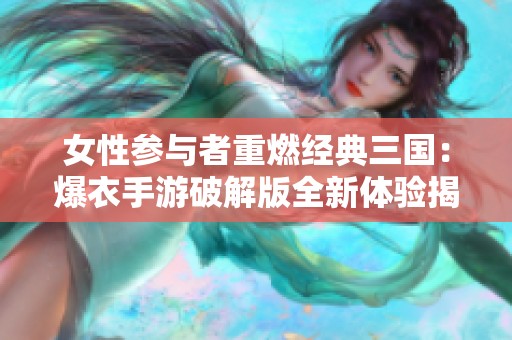 女性参与者重燃经典三国：爆衣手游破解版全新体验揭秘