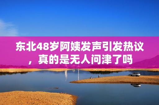 东北48岁阿姨发声引发热议，真的是无人问津了吗