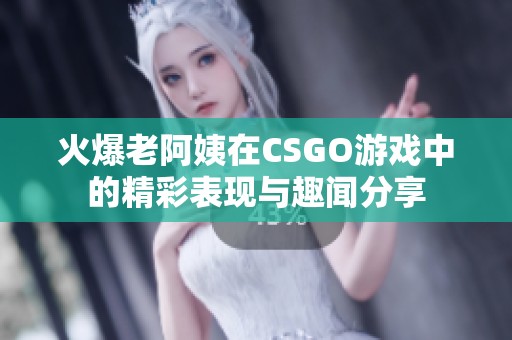 火爆老阿姨在CSGO游戏中的精彩表现与趣闻分享