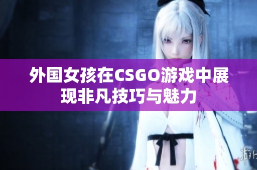 外国女孩在CSGO游戏中展现非凡技巧与魅力