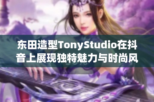 东田造型TonyStudio在抖音上展现独特魅力与时尚风采