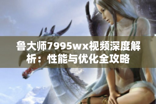 鲁大师7995wx视频深度解析：性能与优化全攻略