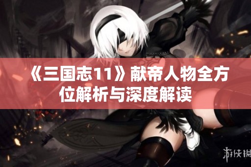 《三国志11》献帝人物全方位解析与深度解读