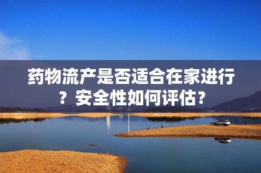 药物流产是否适合在家进行？安全性如何评估？