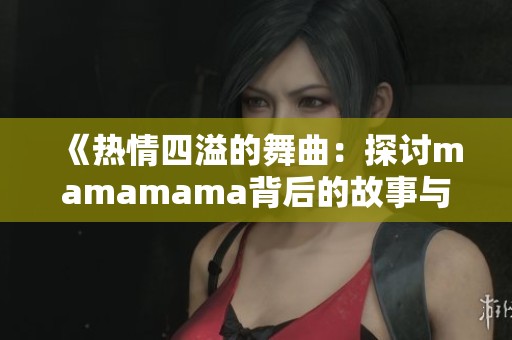 《热情四溢的舞曲：探讨mamamama背后的故事与意义》