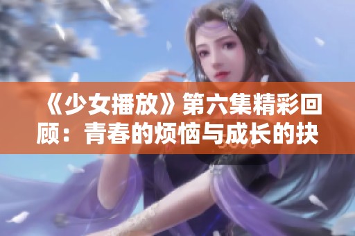 《少女播放》第六集精彩回顾：青春的烦恼与成长的抉择