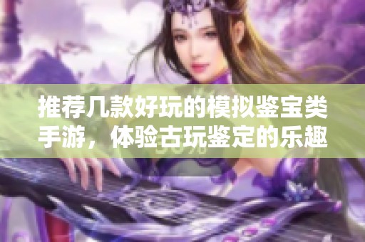 推荐几款好玩的模拟鉴宝类手游，体验古玩鉴定的乐趣