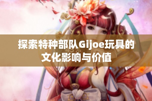 探索特种部队Gijoe玩具的文化影响与价值