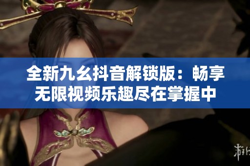 全新九幺抖音解锁版：畅享无限视频乐趣尽在掌握中