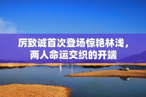 厉致诚首次登场惊艳林浅，两人命运交织的开端