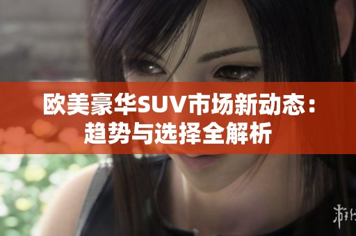 欧美豪华SUV市场新动态：趋势与选择全解析