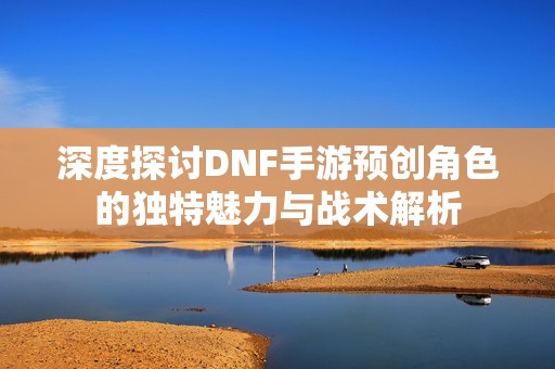 深度探讨DNF手游预创角色的独特魅力与战术解析