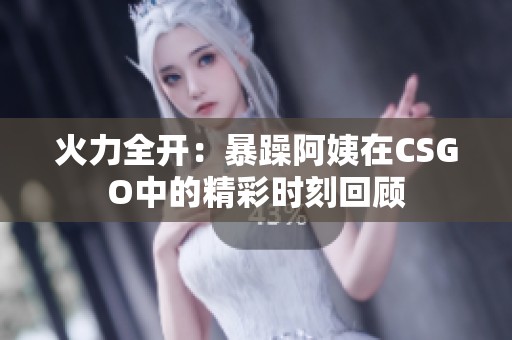 火力全开：暴躁阿姨在CSGO中的精彩时刻回顾