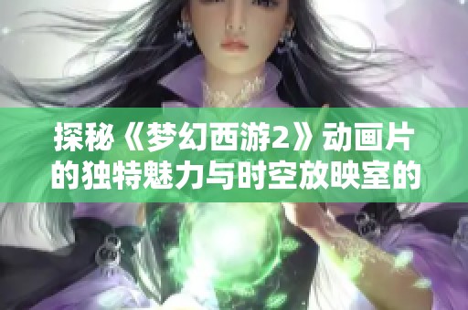 探秘《梦幻西游2》动画片的独特魅力与时空放映室的精彩内容